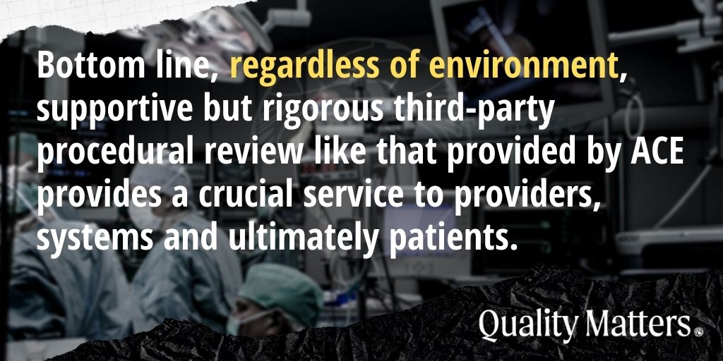 Bottom line, regardless of environment, supportive but rigorous third-party procedural review like that provided by ACE provides a crucial service to providers, systems and ultimately patients.