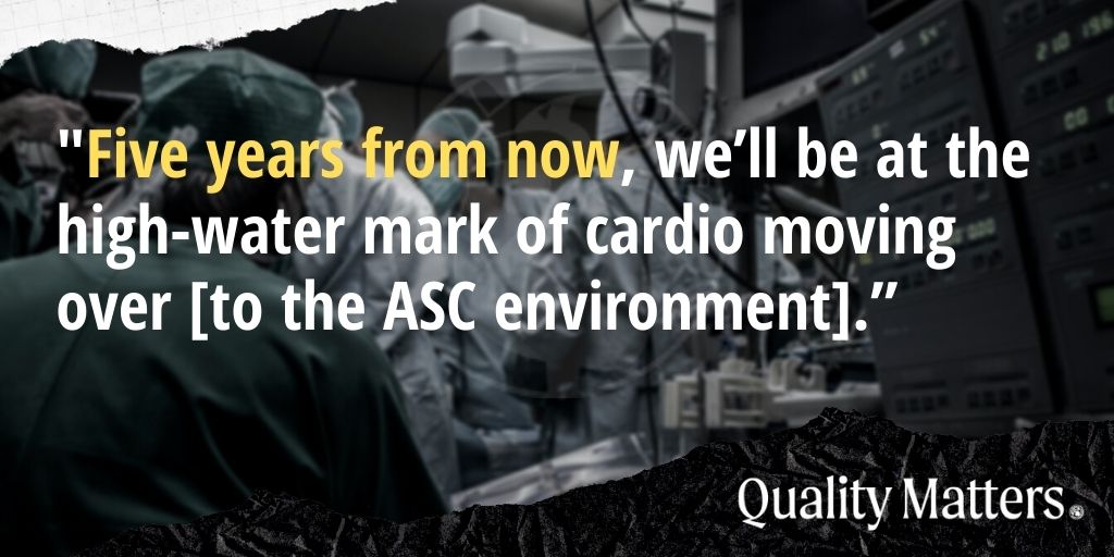 “Five years from now, we'll be at the high-water mark of cardio moving over [to the ASC environment].“ - Quality Matters
