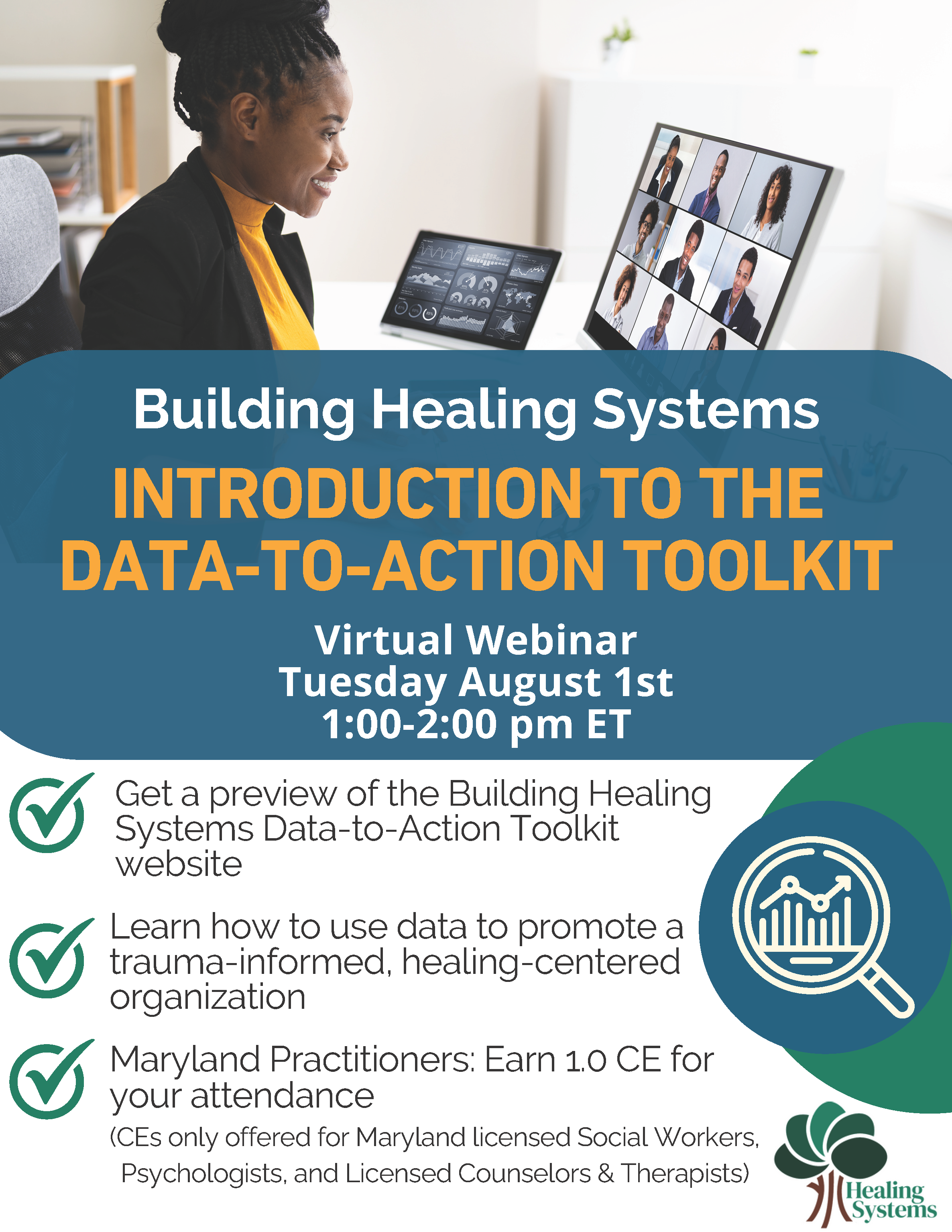 Building Healing Systems Introduction to the Data-to-Action Toolkit Virtual Webinar Tuesday August 1st 1-2pm ET. Get a preview of the Building Healing Systems Data-to-Action Toolkit website. Learn how to use data to promote a trauma-informed healing-centered organization. Maryland Practitioners: Earn 1.0 CE for your attendance (for Maryland licensed Social Workers, Psychologists, Therapists).
