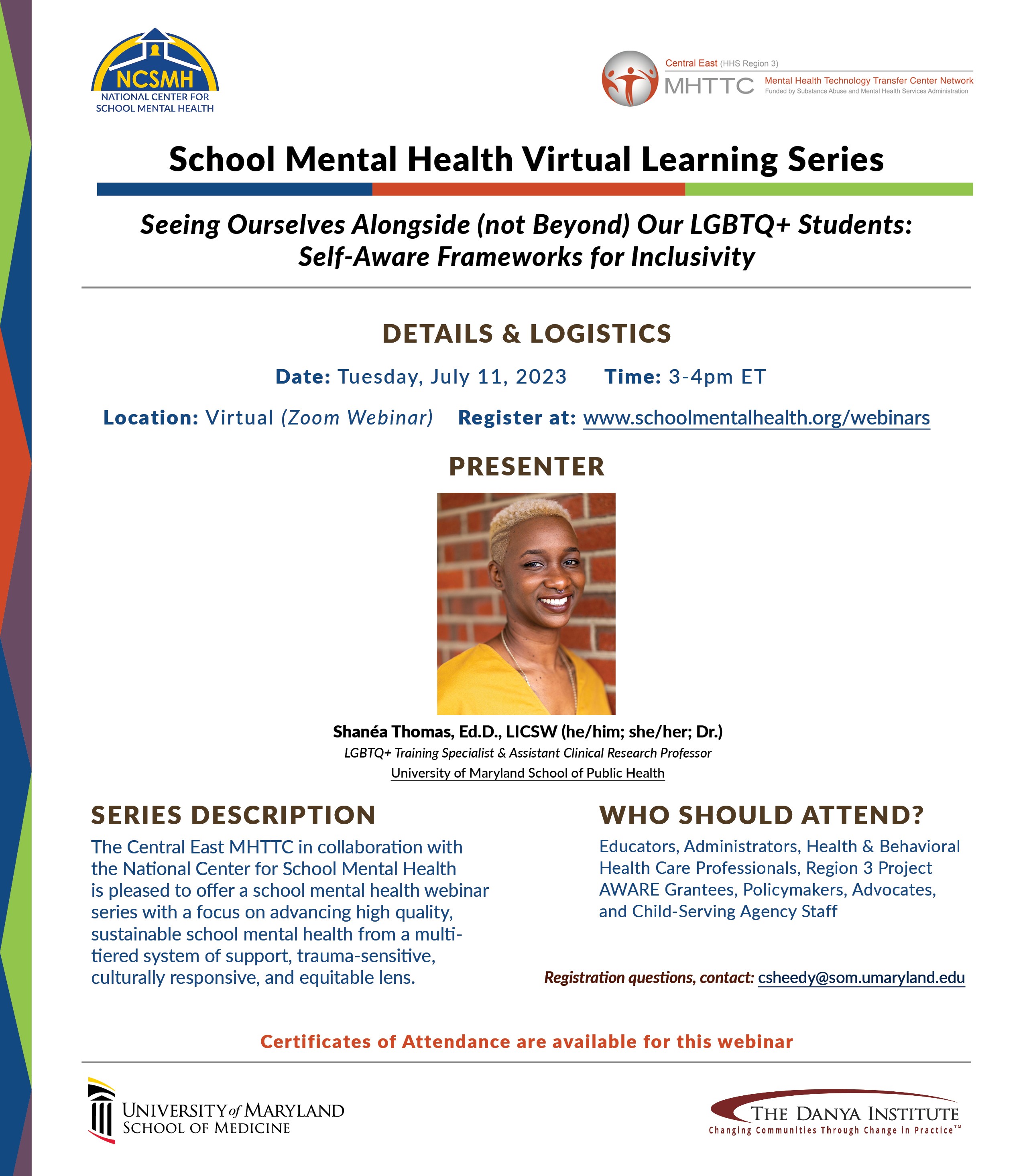 School Mental Health Virtual Learning Series: Seeing Ourselves Alongside (not Beyond) Our LGBTQ+ Students: Self-Aware Frameworks for Inclusivity. Tuesday, July 11, 2023, 3-4pm. Presenter: Shanea Thomas, EdD, LICSW (he/him, she/her, Dr.). LGBTQ+ Training Specialist & Assistant Clinical Research Professor, University of Maryland School of Public Health.